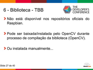 Globalcode – Open4education
Slide 27 de 40
6 - Biblioteca - TBB
Não está disponível nos repositórios oficiais do
Raspbian.
Pode ser baixada/instalada pelo OpenCV durante
processo de compilação da biblioteca (OpenCV).
Ou instalada manualmente...
 
