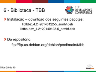 Globalcode – Open4education
Slide 28 de 40
6 - Biblioteca - TBB
Instalação – download dos seguintes pacotes:
libtbb2_4.2~20140122-5_armhf.deb
libtbb-dev_4.2~20140122-5_armhf.deb
Do repositório:
ftp://ftp.us.debian.org/debian/pool/main/t/tbb
 