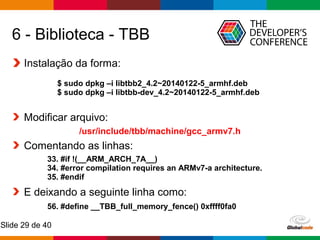 Globalcode – Open4education
Slide 29 de 40
6 - Biblioteca - TBB
Instalação da forma:
Modificar arquivo:
/usr/include/tbb/machine/gcc_armv7.h
Comentando as linhas:
E deixando a seguinte linha como:
$ sudo dpkg –i libtbb2_4.2~20140122-5_armhf.deb
$ sudo dpkg –i libtbb-dev_4.2~20140122-5_armhf.deb
33. #if !(__ARM_ARCH_7A__)
34. #error compilation requires an ARMv7-a architecture.
35. #endif
56. #define __TBB_full_memory_fence() 0xffff0fa0
 