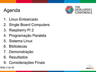 Globalcode – Open4education
Slide 3 de 40
Agenda
1. Linux Embarcado
2. Single Board Computers
3. Raspberry Pi 2
4. Programação Paralela
5. Sistema Linux
6. Bibliotecas
7. Demonstração
8. Resultados
9. Considerações Finais
 