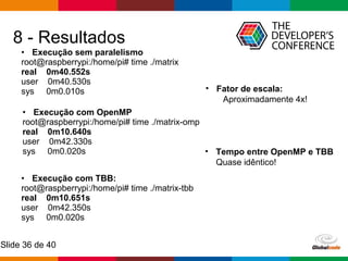 Globalcode – Open4education
Slide 36 de 40
8 - Resultados
• Execução com OpenMP
root@raspberrypi:/home/pi# time ./matrix-omp
real 0m10.640s
user 0m42.330s
sys 0m0.020s
• Execução com TBB:
root@raspberrypi:/home/pi# time ./matrix-tbb
real 0m10.651s
user 0m42.350s
sys 0m0.020s
• Execução sem paralelismo
root@raspberrypi:/home/pi# time ./matrix
real 0m40.552s
user 0m40.530s
sys 0m0.010s
• Tempo entre OpenMP e TBB
Quase idêntico!
• Fator de escala:
Aproximadamente 4x!
 