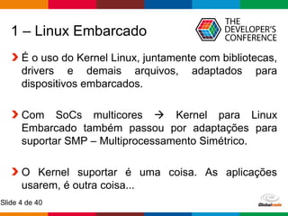 Globalcode – Open4education
Slide 4 de 40
1 – Linux Embarcado
É o uso do Kernel Linux, juntamente com bibliotecas,
drivers e demais arquivos, adaptados para
dispositivos embarcados.
Com SoCs multicores  Kernel para Linux
Embarcado também passou por adaptações para
suportar SMP – Multiprocessamento Simétrico.
O Kernel suportar é uma coisa. As aplicações
usarem, é outra coisa...
 