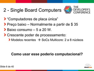 Globalcode – Open4education
Slide 6 de 40
“Computadores de placa única”
Preço baixo – Normalmente a partir de $ 35
Baixo consumo – 5 a 20 W.
Crescente poder de processamento:
Modelos recentes  SoCs Multicore: 2 a 8 núcleos
Como usar esse poderio computacional?
2 - Single Board Computers
 