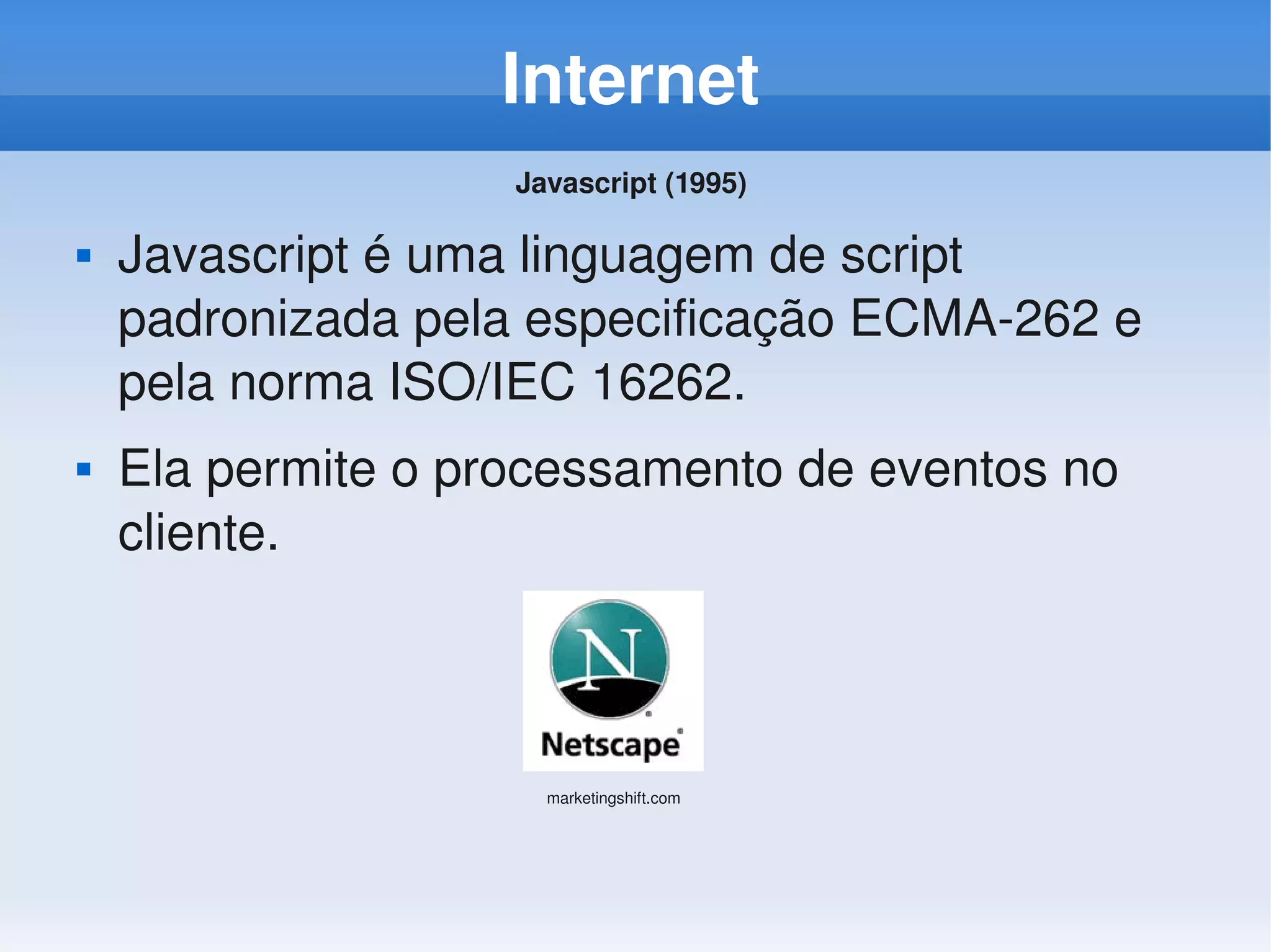 Internet
                    Javascript (1995) 

   Javascript é uma linguagem de script 
    padronizada pela especificação ECMA­262 e 
    pela norma ISO/IEC 16262.
   Ela permite o processamento de eventos no 
    cliente.



                      marketingshift.com
 