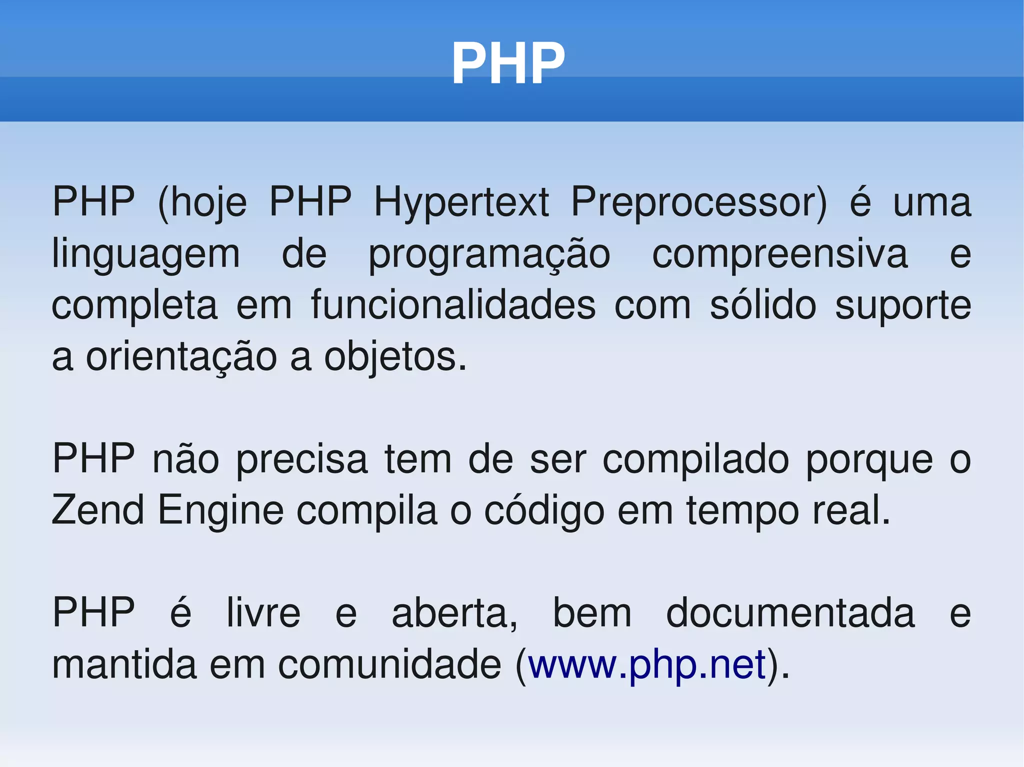 PHP

PHP  (hoje  PHP  Hypertext  Preprocessor)  é  uma 
linguagem  de  programação  compreensiva  e 
completa  em  funcionalidades  com  sólido  suporte 
a orientação a objetos. 

PHP não precisa tem de ser compilado porque o 
Zend Engine compila o código em tempo real.

PHP  é  livre  e  aberta,  bem  documentada  e 
mantida em comunidade (www.php.net). 
 