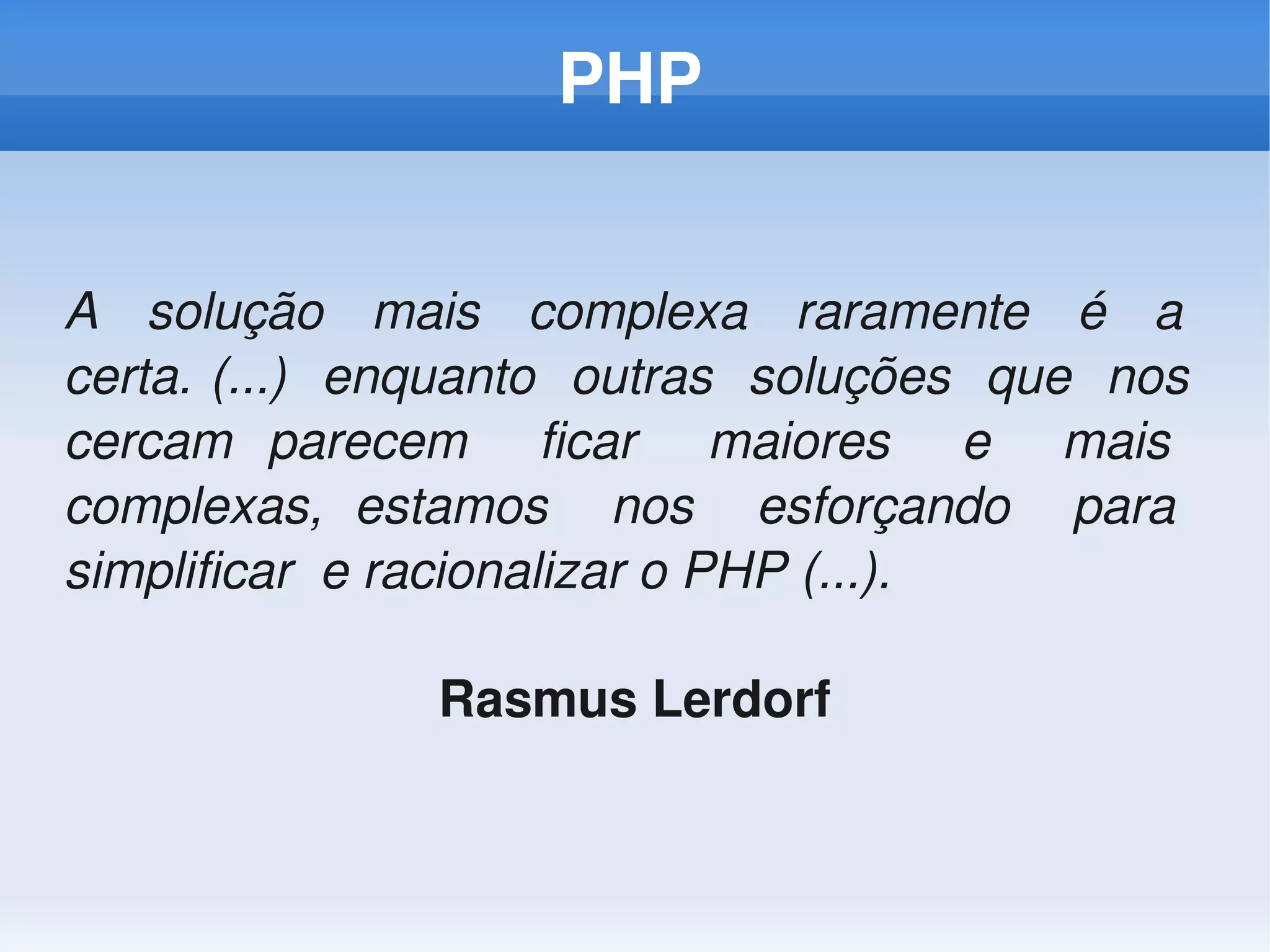 PHP


A    solução    mais    complexa    raramente    é    a   
certa. (...)  enquanto  outras  soluções  que  nos  
cercam  parecem    ficar    maiores    e    mais   
complexas,  estamos    nos    esforçando    para   
simplificar  e racionalizar o PHP (...).

                  Rasmus Lerdorf
 