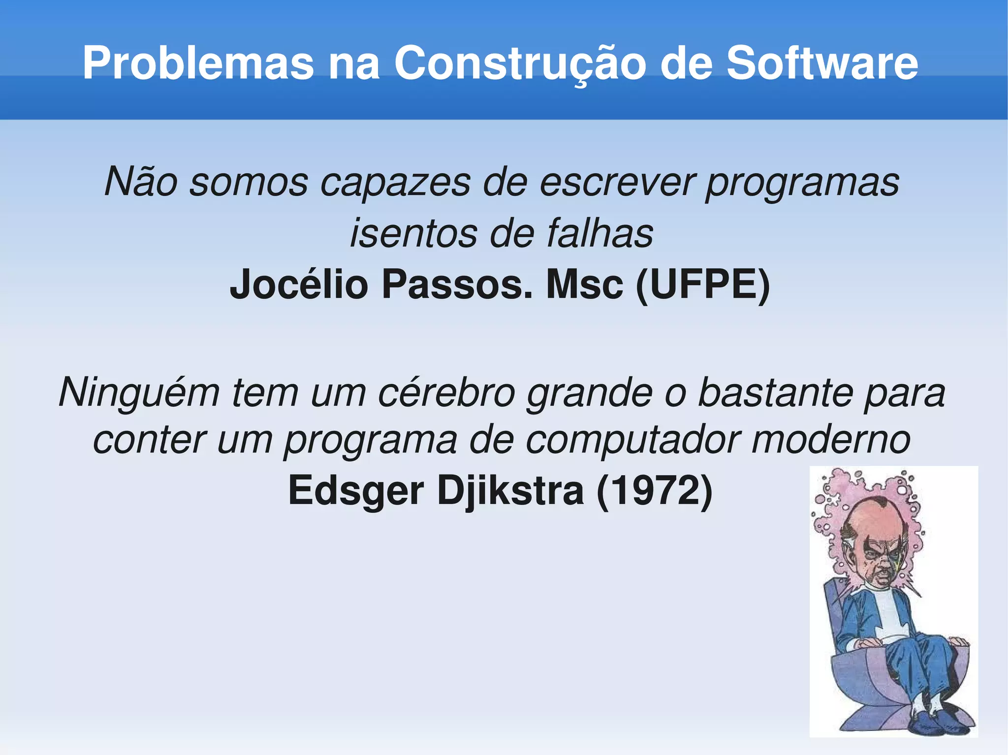 Problemas na Construção de Software

  Não somos capazes de escrever programas 
              isentos de falhas
        Jocélio Passos. Msc (UFPE)

Ninguém tem um cérebro grande o bastante para 
  conter um programa de computador moderno
            Edsger Djikstra (1972)
 