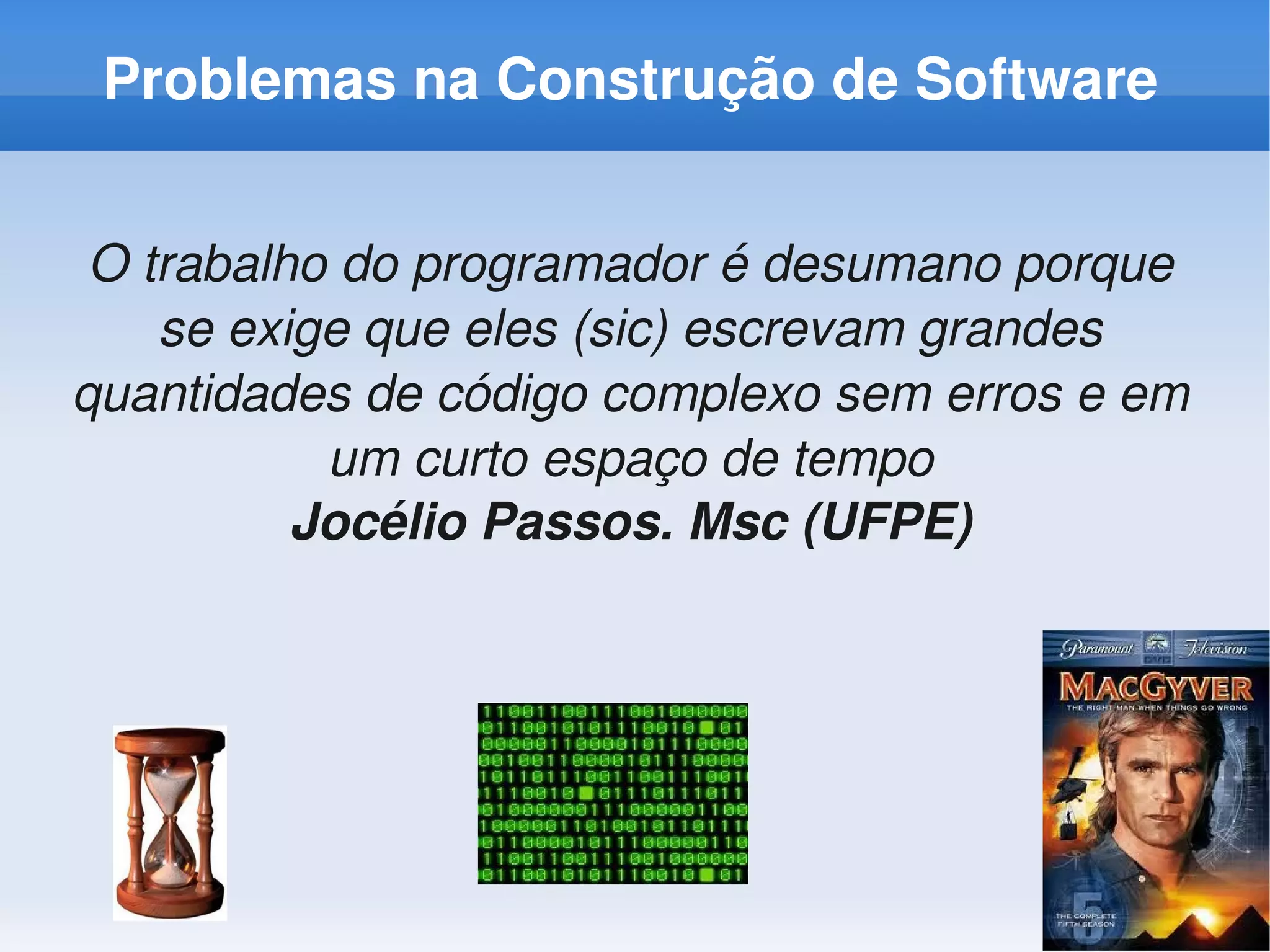 Problemas na Construção de Software


 O trabalho do programador é desumano porque 
    se exige que eles (sic) escrevam grandes 
quantidades de código complexo sem erros e em 
           um curto espaço de tempo
          Jocélio Passos. Msc (UFPE)
 