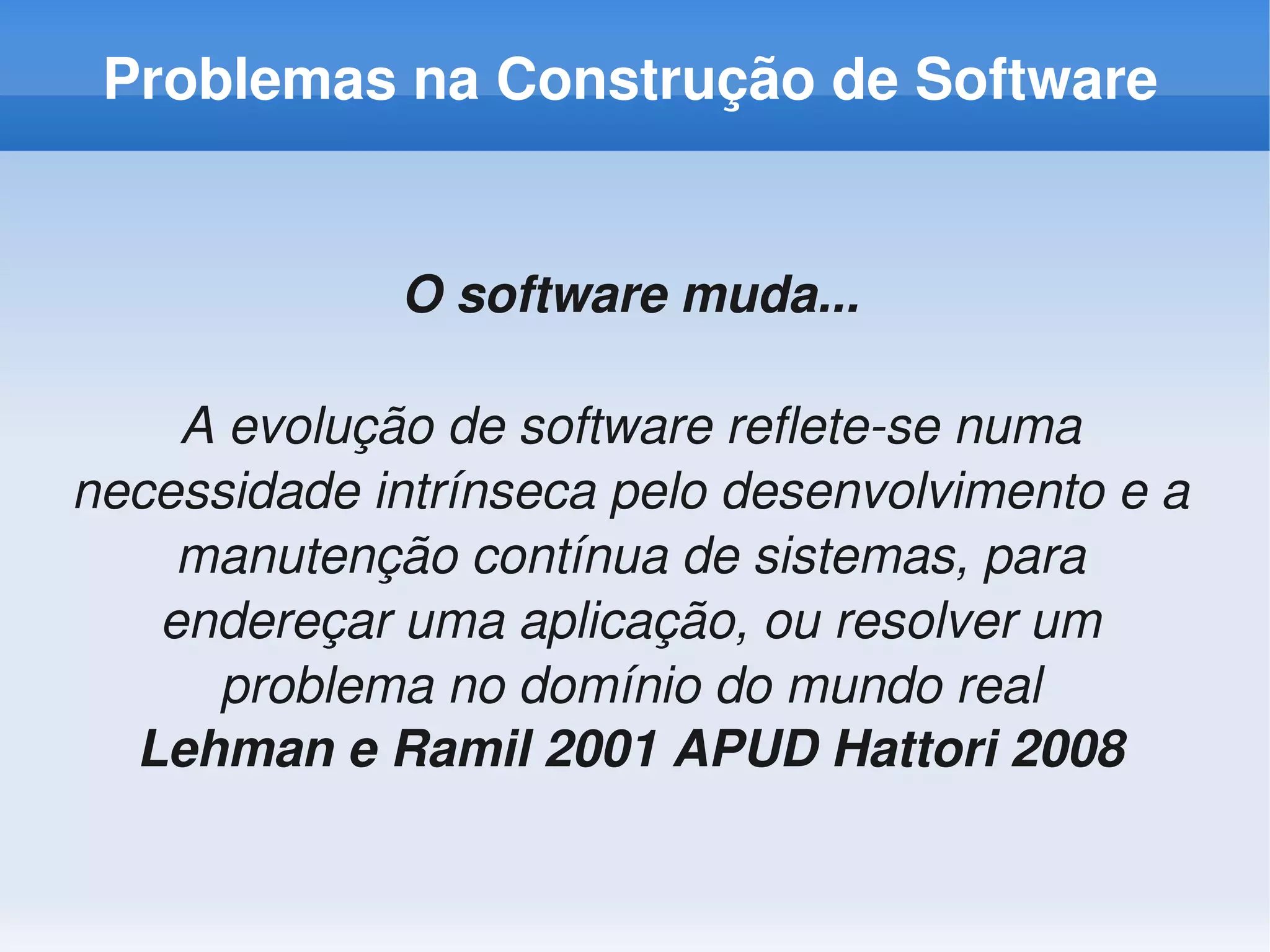 Problemas na Construção de Software


             O software muda...

    A evolução de software reﬂete­se numa 
necessidade intrínseca pelo desenvolvimento e a 
    manutenção contínua de sistemas, para 
   endereçar uma aplicação, ou resolver um 
     problema no domínio do mundo real
  Lehman e Ramil 2001 APUD Hattori 2008
 