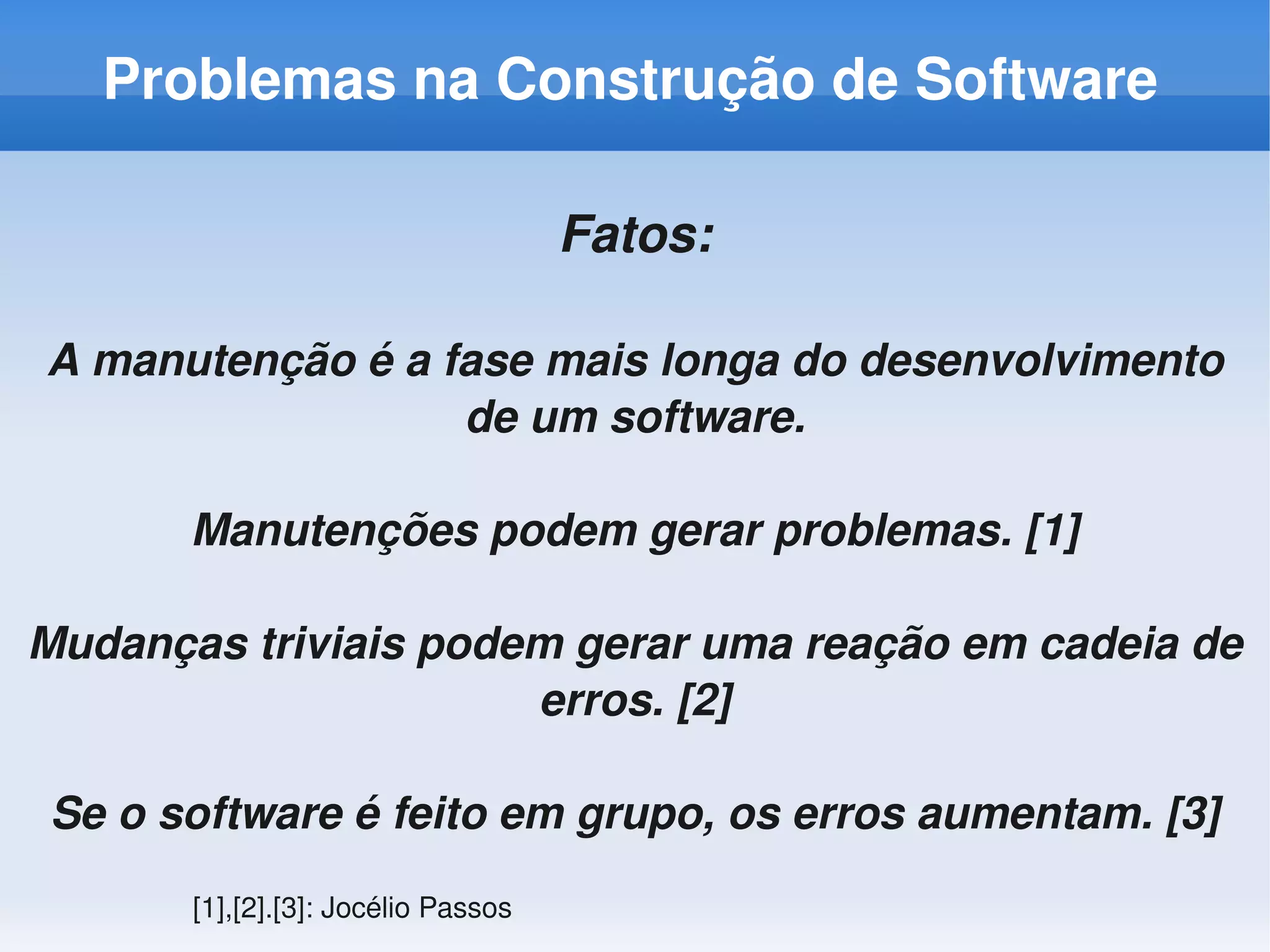 Problemas na Construção de Software

                                     Fatos:

A manutenção é a fase mais longa do desenvolvimento 
                  de um software.

       Manutenções podem gerar problemas. [1]

Mudanças triviais podem gerar uma reação em cadeia de 
                      erros. [2]

Se o software é feito em grupo, os erros aumentam. [3]
       [1],[2].[3]: Jocélio Passos
 
