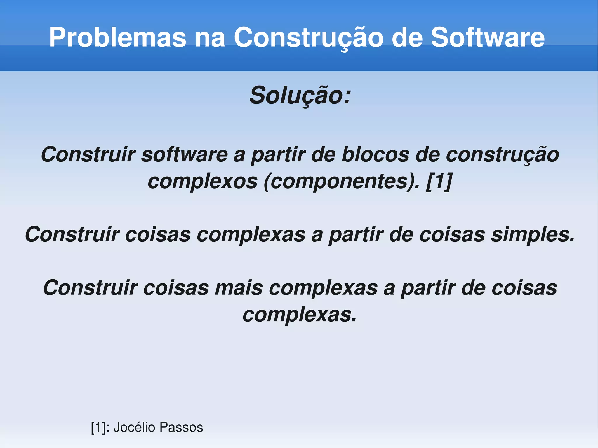 Problemas na Construção de Software

                            Solução:

 Construir software a partir de blocos de construção 
            complexos (componentes). [1]

Construir coisas complexas a partir de coisas simples.

 Construir coisas mais complexas a partir de coisas 
                    complexas.




      [1]: Jocélio Passos
 