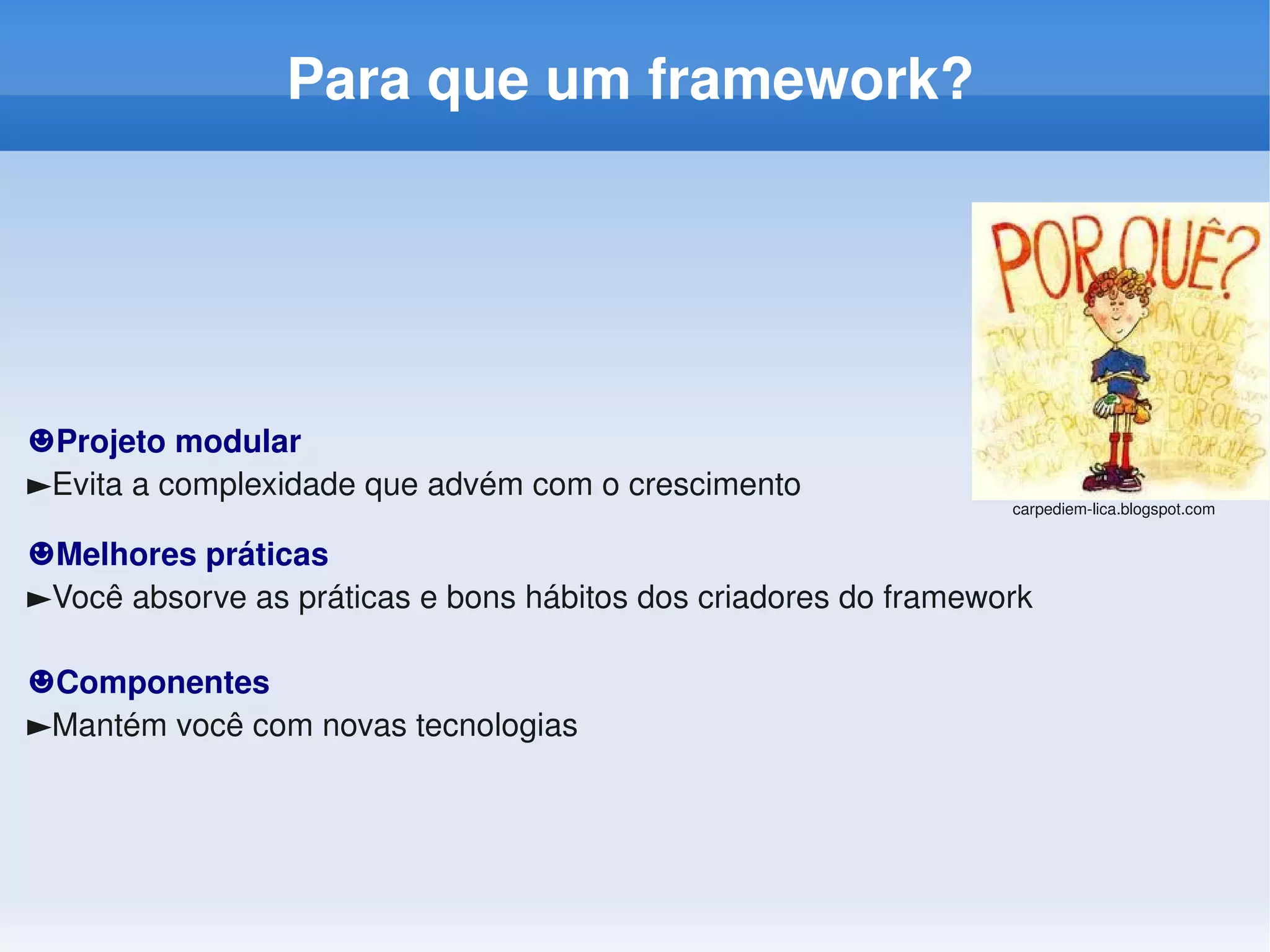 Para que um framework?




☻Projeto modular
►Evita a complexidade que advém com o crescimento
                                                                 carpediem­lica.blogspot.com


☻Melhores práticas
►Você absorve as práticas e bons hábitos dos criadores do framework

☻Componentes
►Mantém você com novas tecnologias
 