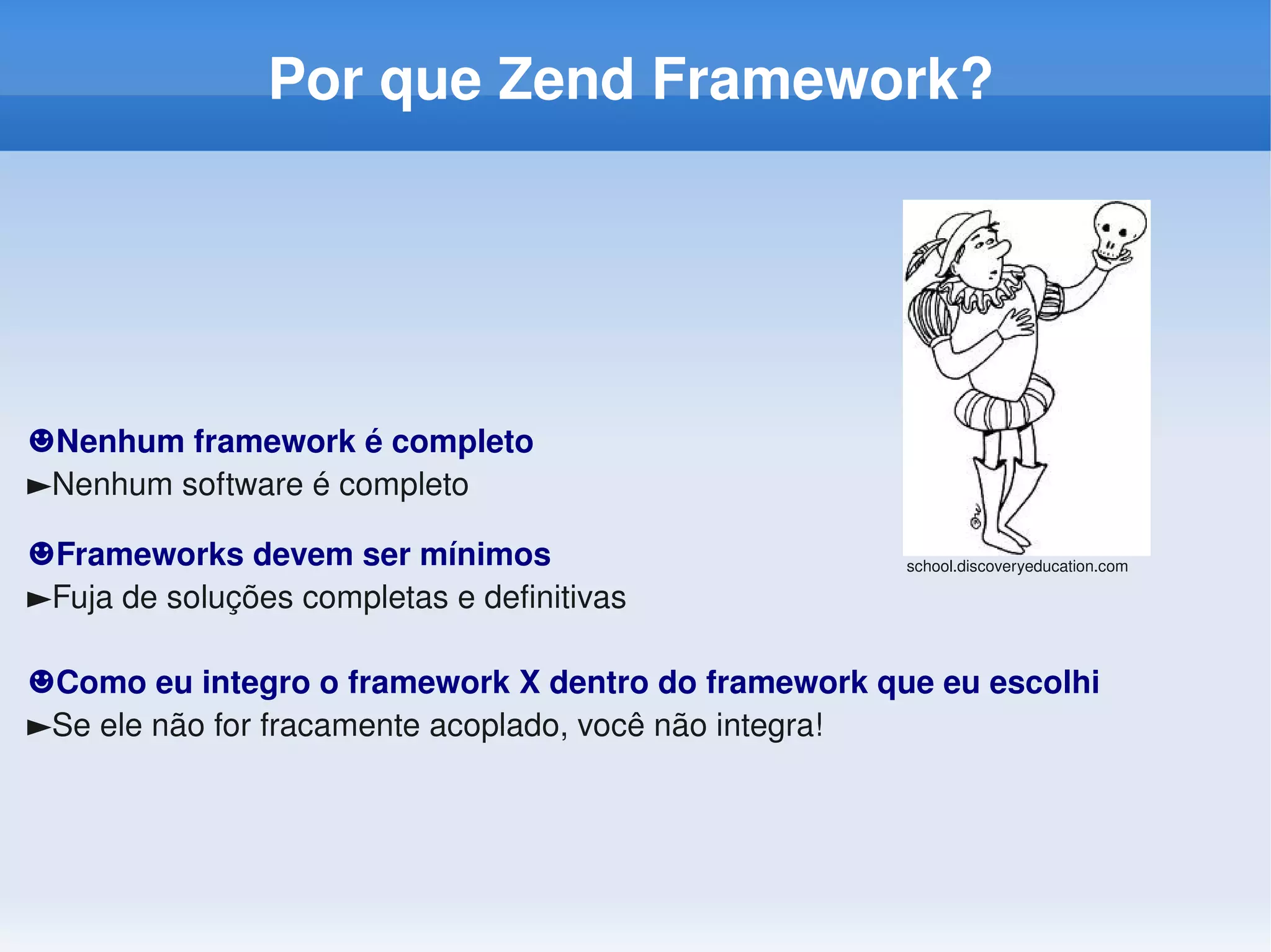 Por que Zend Framework?




☻Nenhum framework é completo
►Nenhum software é completo

☻Frameworks devem ser mínimos                        school.discoveryeducation.com

►Fuja de soluções completas e definitivas

☻Como eu integro o framework X dentro do framework que eu escolhi
►Se ele não for fracamente acoplado, você não integra!
 