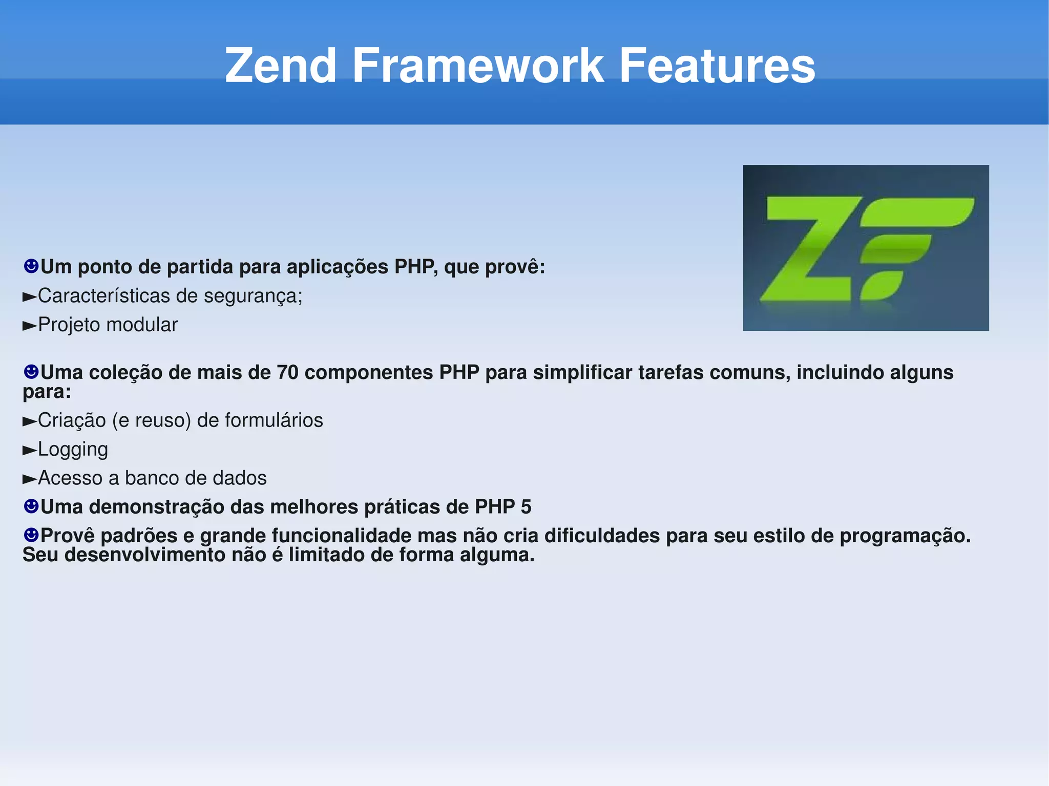 Zend Framework Features



☻Um ponto de partida para aplicações PHP, que provê:
►Características de segurança;
►Projeto modular

☻Uma coleção de mais de 70 componentes PHP para simplificar tarefas comuns, incluindo alguns 
para:
►Criação (e reuso) de formulários
►Logging
►Acesso a banco de dados
☻Uma demonstração das melhores práticas de PHP 5
☻Provê padrões e grande funcionalidade mas não cria dificuldades para seu estilo de programação. 
Seu desenvolvimento não é limitado de forma alguma.
 