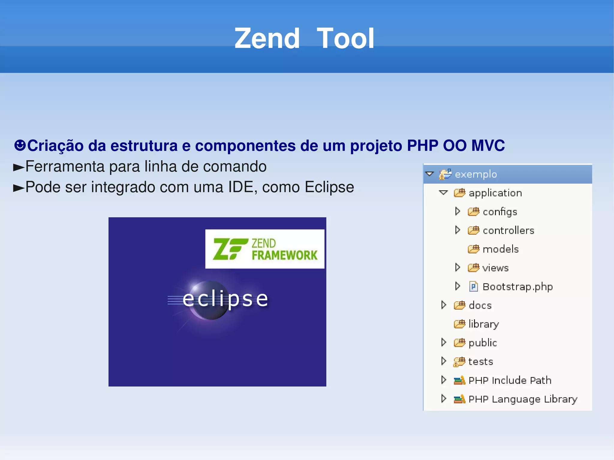 Zend Tool


☻Criação da estrutura e componentes de um projeto PHP OO MVC
►Ferramenta para linha de comando
►Pode ser integrado com uma IDE, como Eclipse
 