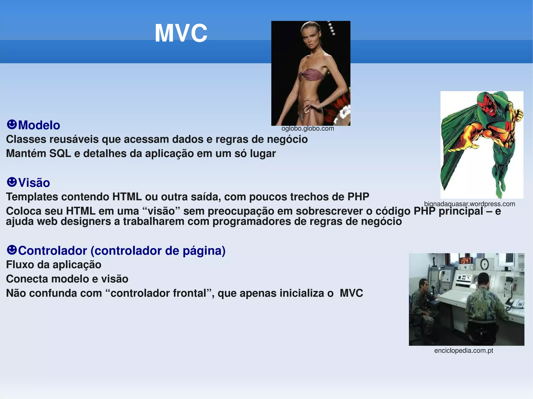 MVC                         


☻Modelo                                               oglobo.globo.com
Classes reusáveis que acessam dados e regras de negócio
Mantém SQL e detalhes da aplicação em um só lugar

☻Visão
Templates contendo HTML ou outra saída, com poucos trechos de PHP
                                                                         bignadaquasar.wordpress.com
Coloca seu HTML em uma “visão” sem preocupação em sobrescrever o código PHP principal – e 
ajuda web designers a trabalharem com programadores de regras de negócio

☻Controlador (controlador de página)
Fluxo da aplicação
Conecta modelo e visão
Não confunda com “controlador frontal”, que apenas inicializa o  MVC




                                                                                    enciclopedia.com.pt
 