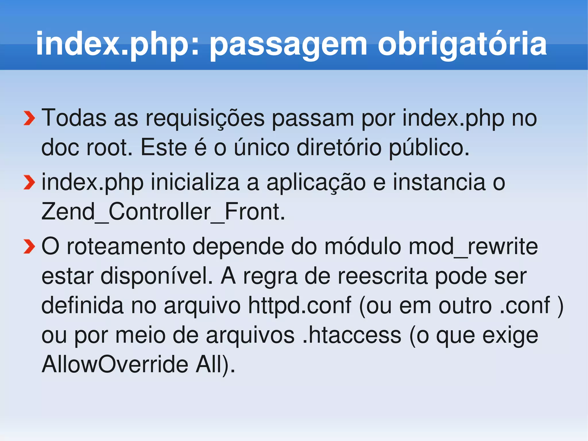 index.php: passagem obrigatória

Todas as requisições passam por index.php no 
doc root. Este é o único diretório público.
index.php inicializa a aplicação e instancia o 
Zend_Controller_Front.
O roteamento depende do módulo mod_rewrite 
estar disponível. A regra de reescrita pode ser 
definida no arquivo httpd.conf (ou em outro .conf ) 
ou por meio de arquivos .htaccess (o que exige 
AllowOverride All).
 