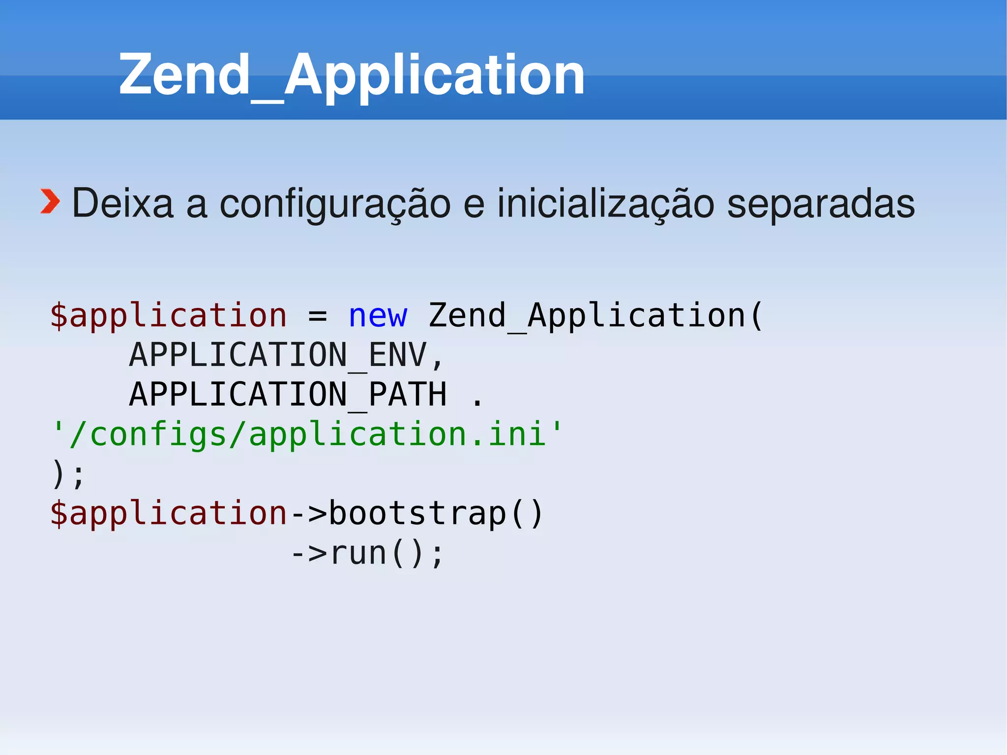 Zend_Application

 Deixa a configuração e inicialização separadas

$application = new Zend_Application(
    APPLICATION_ENV,
    APPLICATION_PATH .
'/configs/application.ini'
);
$application->bootstrap()
            ->run();
 