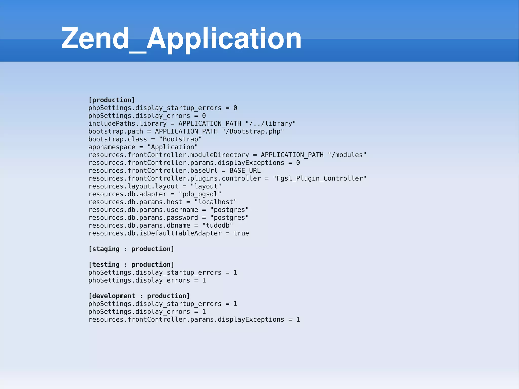 Zend_Application
 [production]
 phpSettings.display_startup_errors = 0
 phpSettings.display_errors = 0
 includePaths.library = APPLICATION_PATH "/../library"
 bootstrap.path = APPLICATION_PATH "/Bootstrap.php"
 bootstrap.class = "Bootstrap"
 appnamespace = "Application"
 resources.frontController.moduleDirectory = APPLICATION_PATH "/modules"
 resources.frontController.params.displayExceptions = 0
 resources.frontController.baseUrl = BASE_URL
 resources.frontController.plugins.controller = "Fgsl_Plugin_Controller"
 resources.layout.layout = "layout"
 resources.db.adapter = "pdo_pgsql"
 resources.db.params.host = "localhost"
 resources.db.params.username = "postgres"
 resources.db.params.password = "postgres"
 resources.db.params.dbname = "tudodb"
 resources.db.isDefaultTableAdapter = true

 [staging : production]

 [testing : production]
 phpSettings.display_startup_errors = 1
 phpSettings.display_errors = 1

 [development : production]
 phpSettings.display_startup_errors = 1
 phpSettings.display_errors = 1
 resources.frontController.params.displayExceptions = 1
 