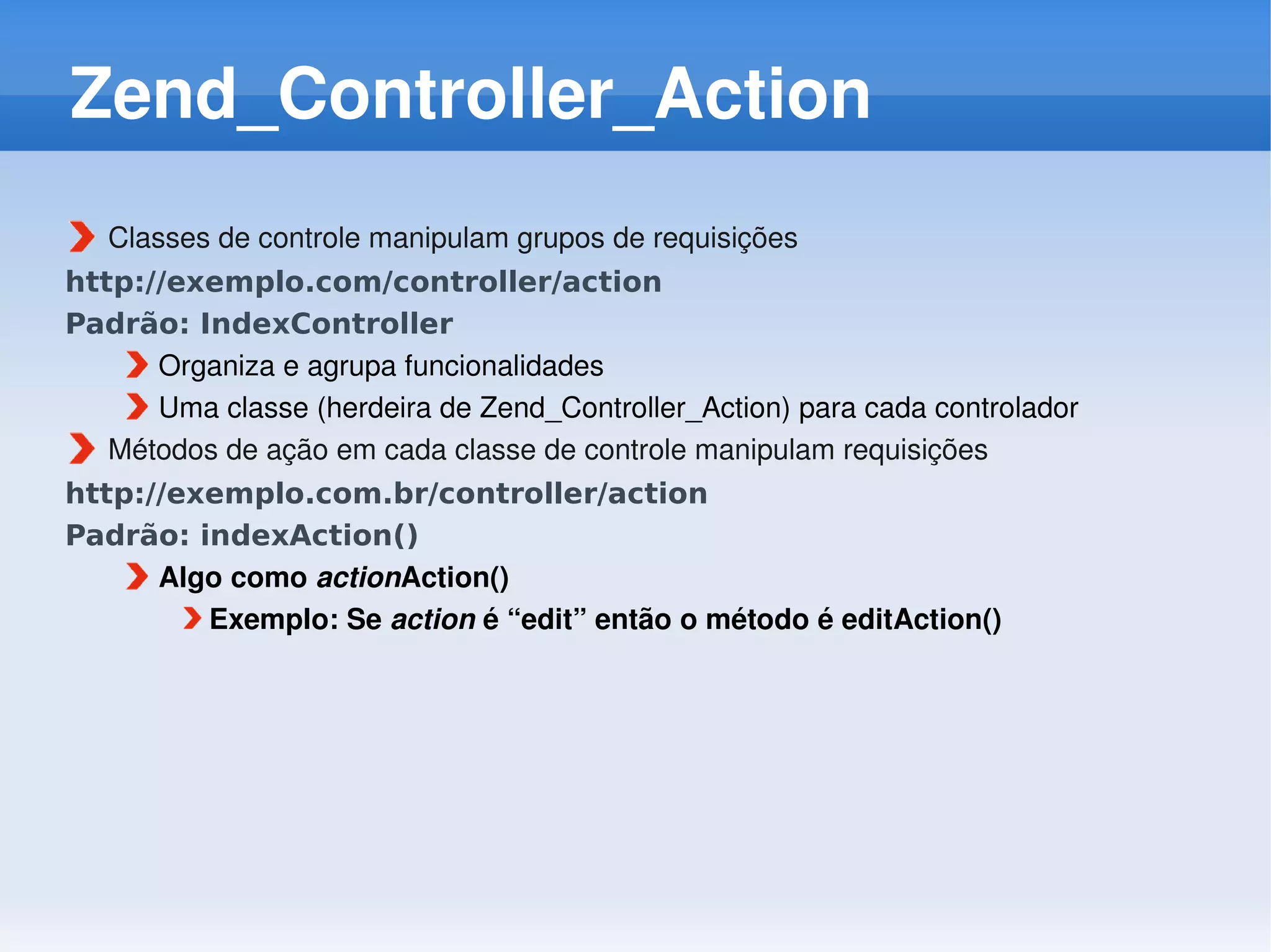 Zend_Controller_Action
   Classes de controle manipulam grupos de requisições
http://exemplo.com/controller/action
Padrão: IndexController
      Organiza e agrupa funcionalidades
      Uma classe (herdeira de Zend_Controller_Action) para cada controlador
   Métodos de ação em cada classe de controle manipulam requisições
http://exemplo.com.br/controller/action
Padrão: indexAction()
      Algo como actionAction()
         Exemplo: Se action é “edit” então o método é editAction()
 