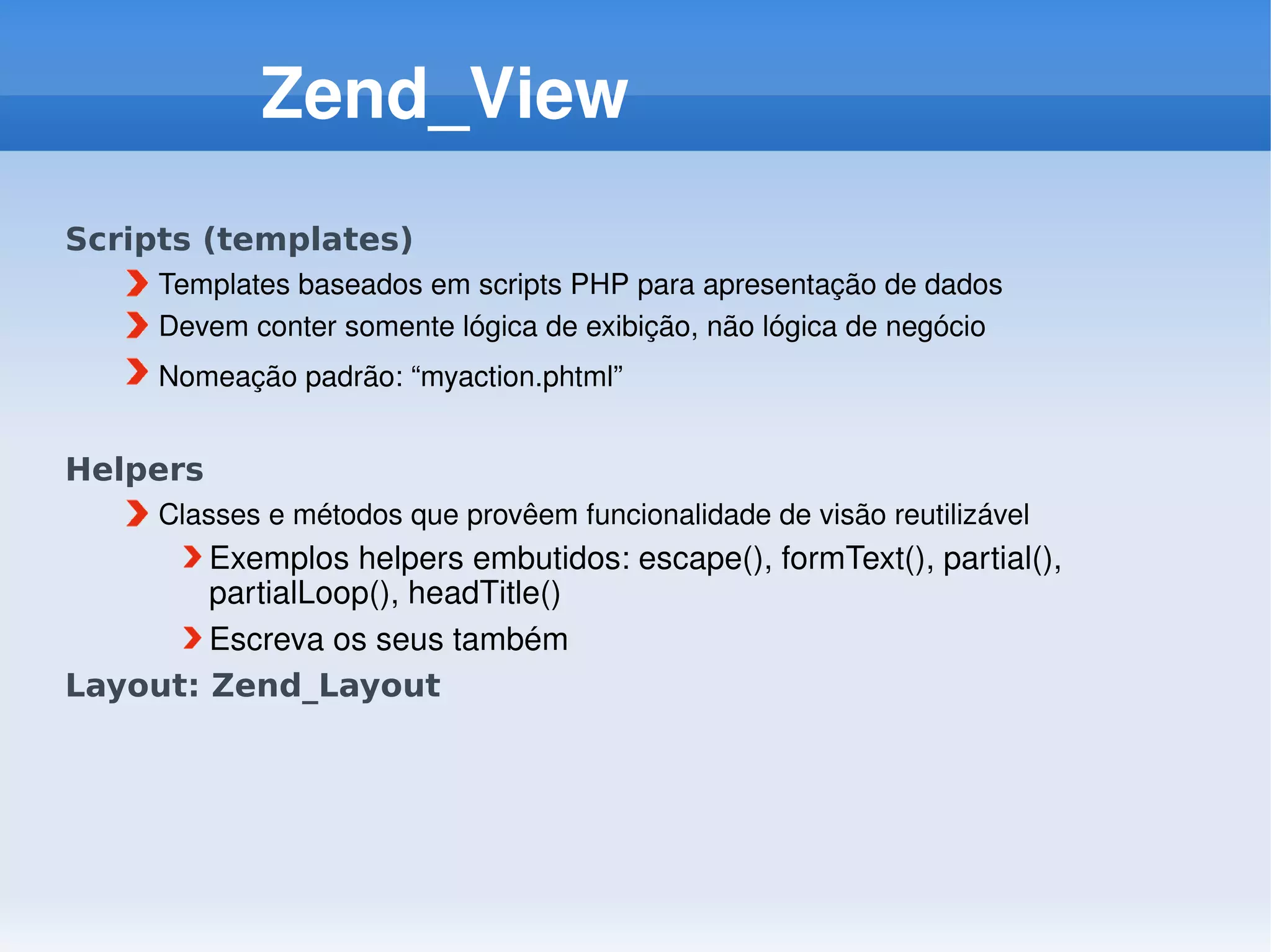 Zend_View
Scripts (templates)
      Templates baseados em scripts PHP para apresentação de dados
      Devem conter somente lógica de exibição, não lógica de negócio
      Nomeação padrão: “myaction.phtml” 


Helpers
      Classes e métodos que provêem funcionalidade de visão reutilizável
        Exemplos helpers embutidos: escape(), formText(), partial(), 
        partialLoop(), headTitle()
        Escreva os seus também
Layout: Zend_Layout
 