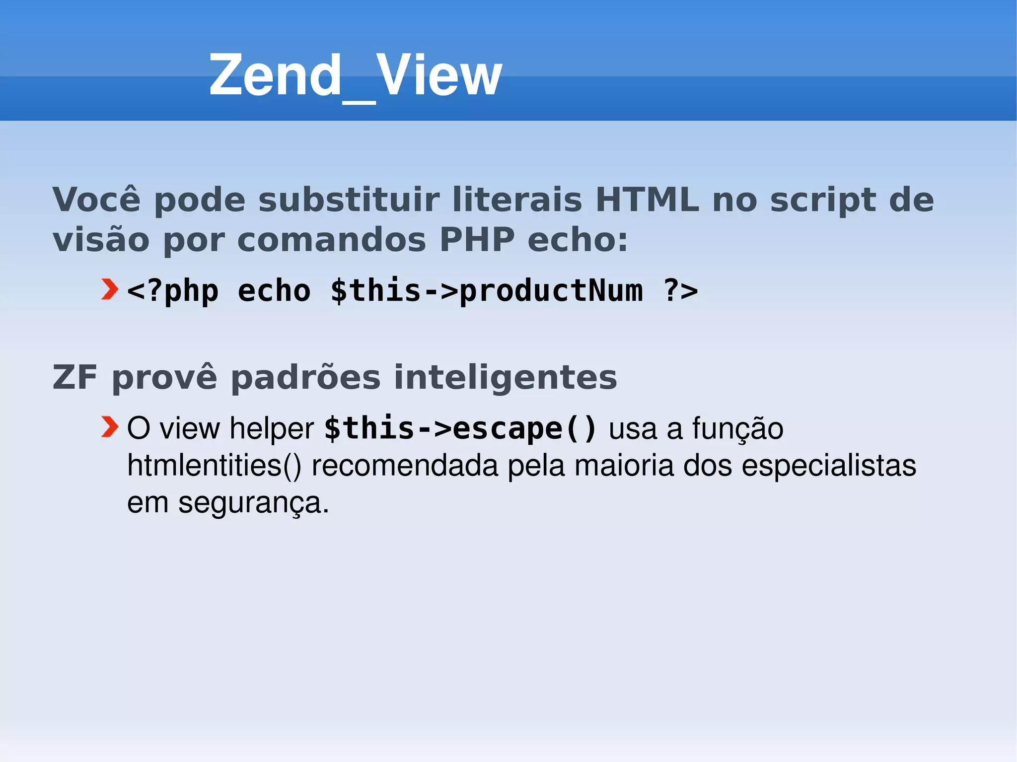 Zend_View

Você pode substituir literais HTML no script de
visão por comandos PHP echo:
   <?php echo $this->productNum ?>

ZF provê padrões inteligentes
   O view helper $this->escape() usa a função 
   htmlentities() recomendada pela maioria dos especialistas 
   em segurança. 
 