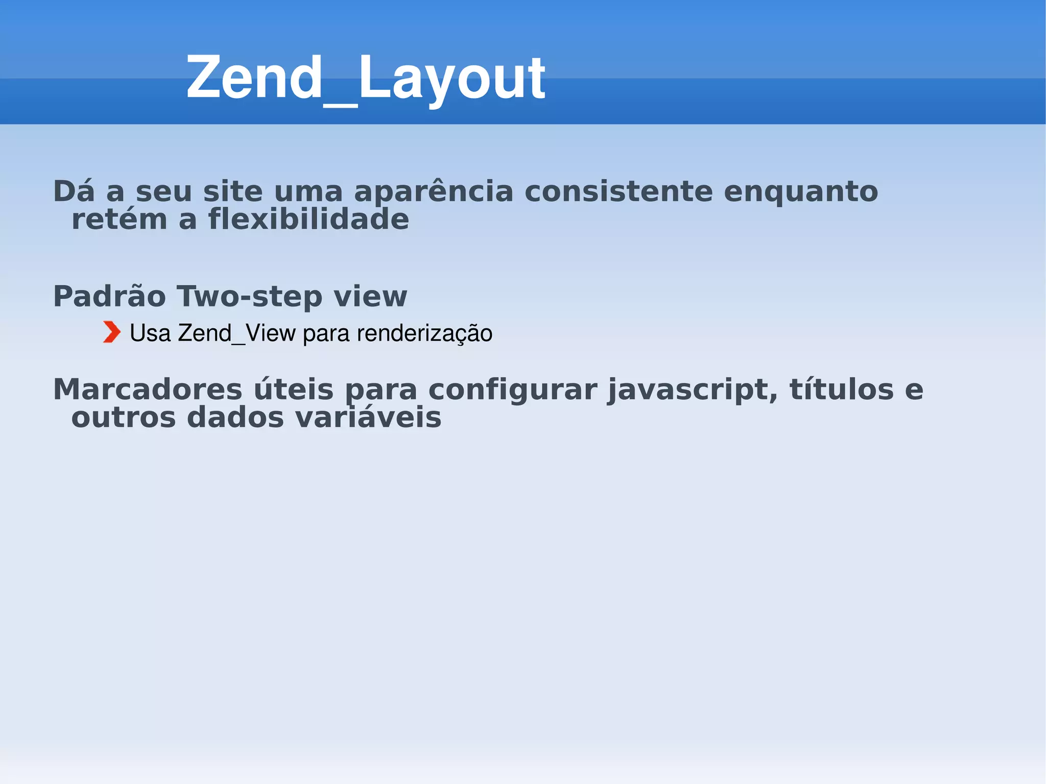 Zend_Layout
Dá a seu site uma aparência consistente enquanto
 retém a flexibilidade

Padrão Two-step view
    Usa Zend_View para renderização

Marcadores úteis para configurar javascript, títulos e
 outros dados variáveis
 