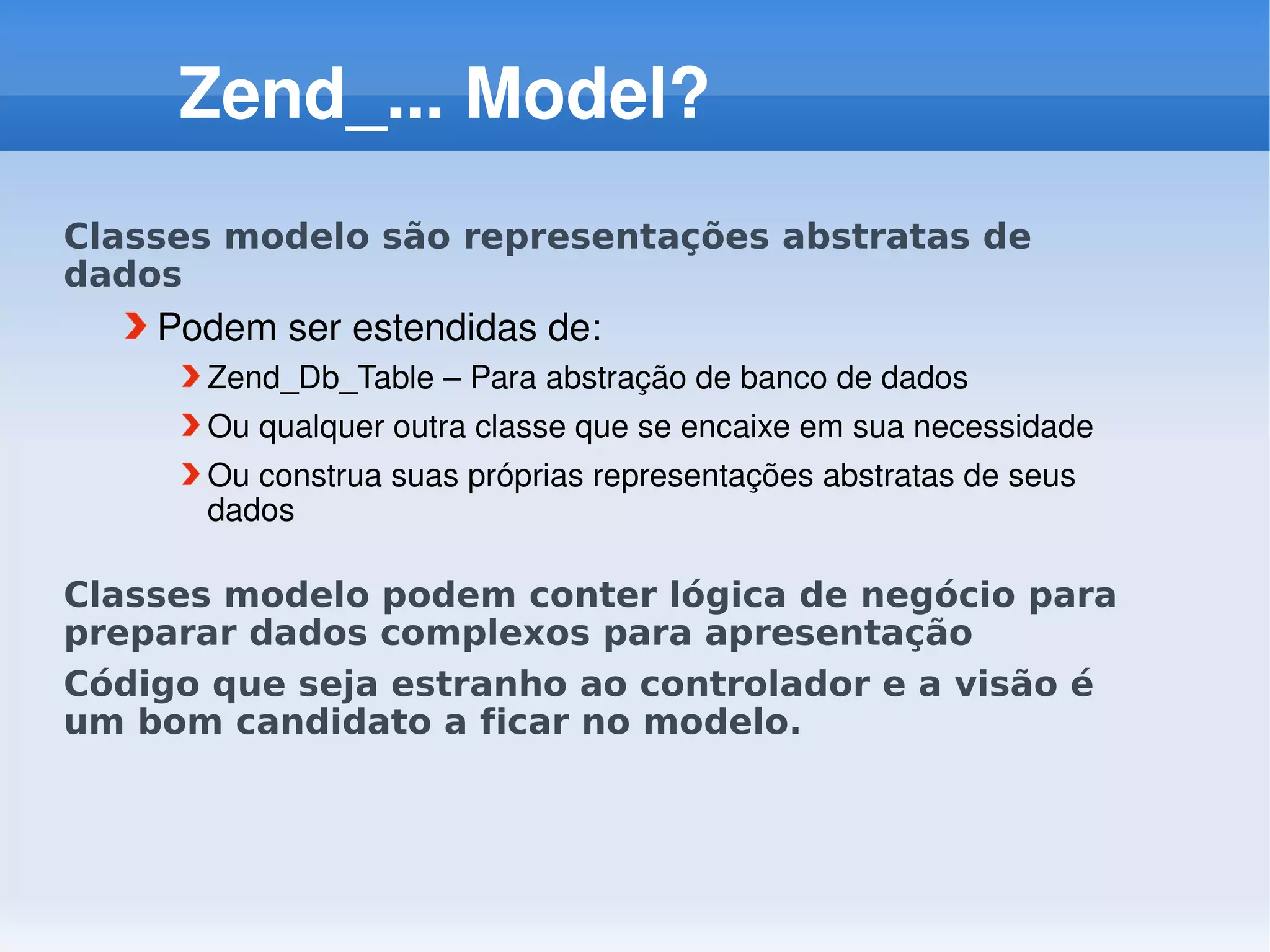 Zend_... Model?
Classes modelo são representações abstratas de
dados
    Podem ser estendidas de:
      Zend_Db_Table – Para abstração de banco de dados
      Ou qualquer outra classe que se encaixe em sua necessidade
      Ou construa suas próprias representações abstratas de seus 
      dados

Classes modelo podem conter lógica de negócio para
preparar dados complexos para apresentação
Código que seja estranho ao controlador e a visão é
um bom candidato a ficar no modelo.
 