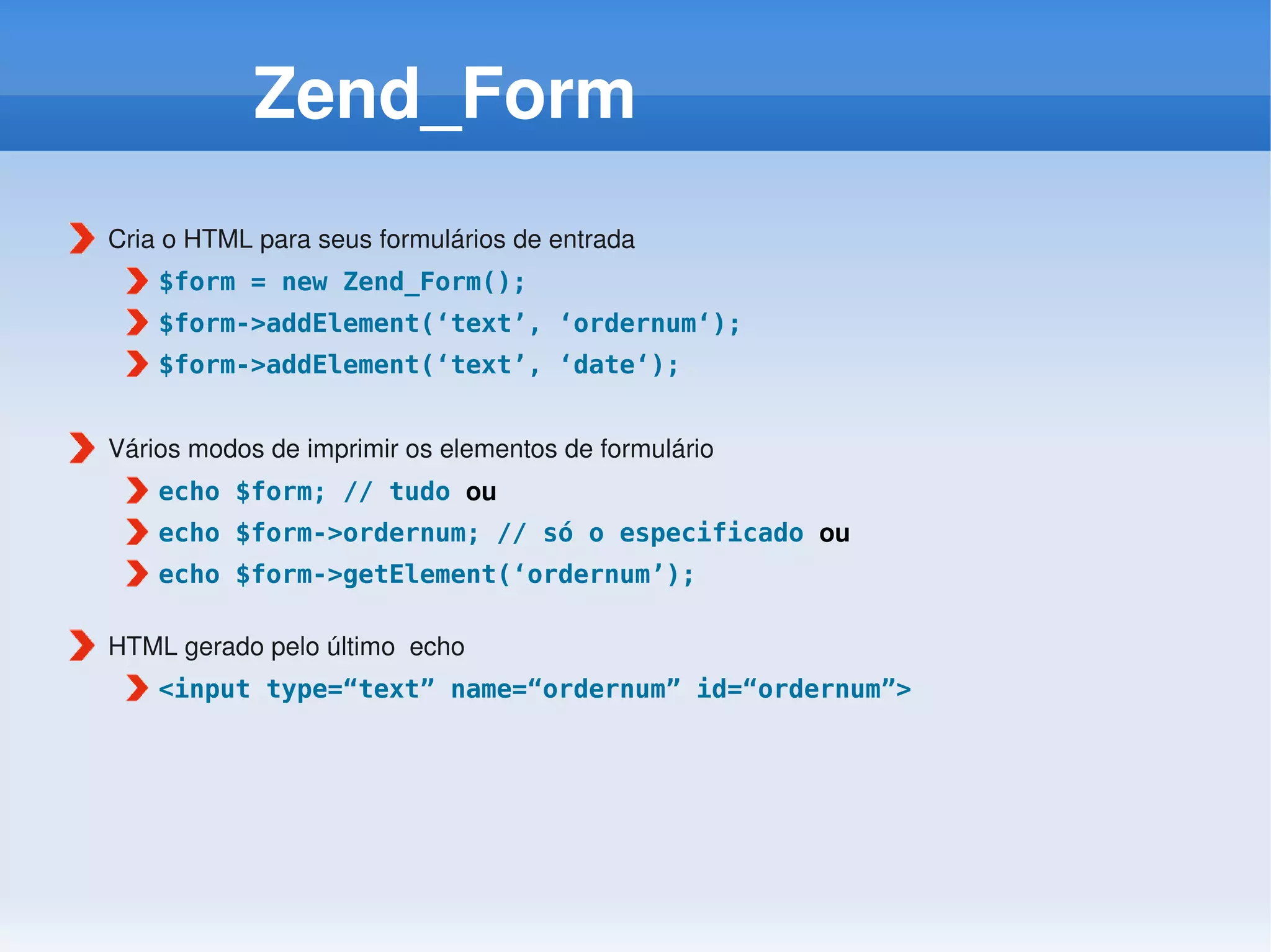 Zend_Form
Cria o HTML para seus formulários de entrada
    $form = new Zend_Form();
    $form->addElement(‘text’, ‘ordernum‘);
    $form->addElement(‘text’, ‘date‘);


Vários modos de imprimir os elementos de formulário
    echo $form; // tudo ou
    echo $form->ordernum; // só o especificado ou
    echo $form->getElement(‘ordernum’);

HTML gerado pelo último  echo
    <input type=“text” name=“ordernum” id=“ordernum”>
 