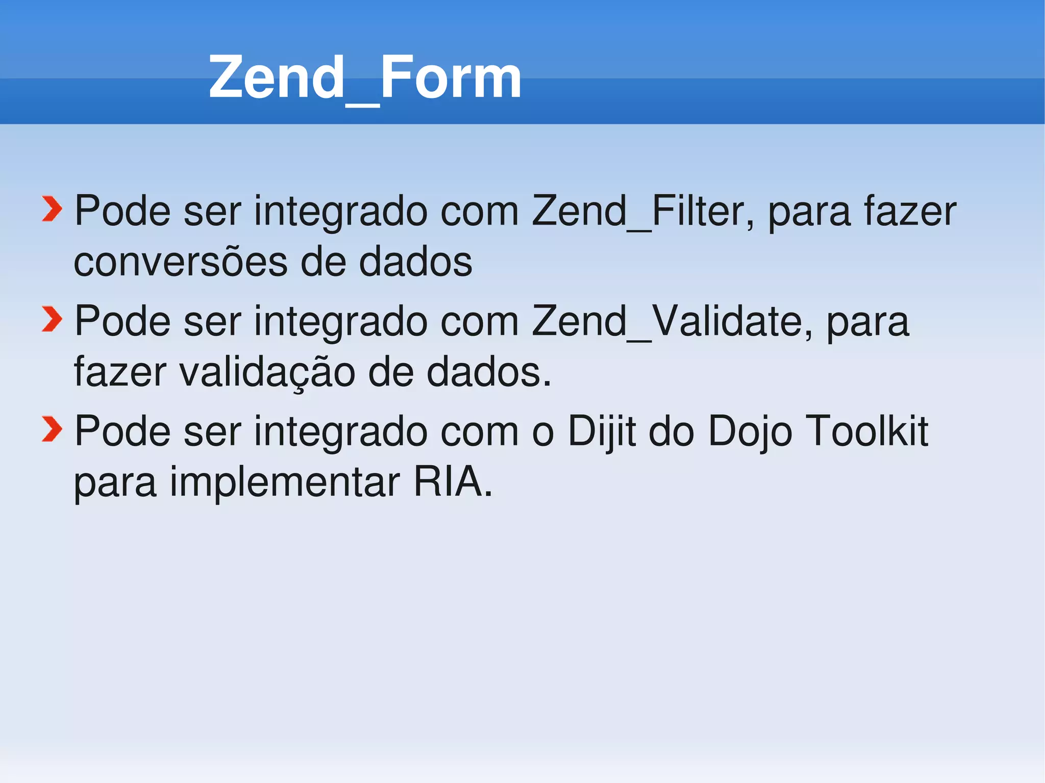 Zend_Form

Pode ser integrado com Zend_Filter, para fazer 
conversões de dados
Pode ser integrado com Zend_Validate, para 
fazer validação de dados.
Pode ser integrado com o Dijit do Dojo Toolkit 
para implementar RIA.
 