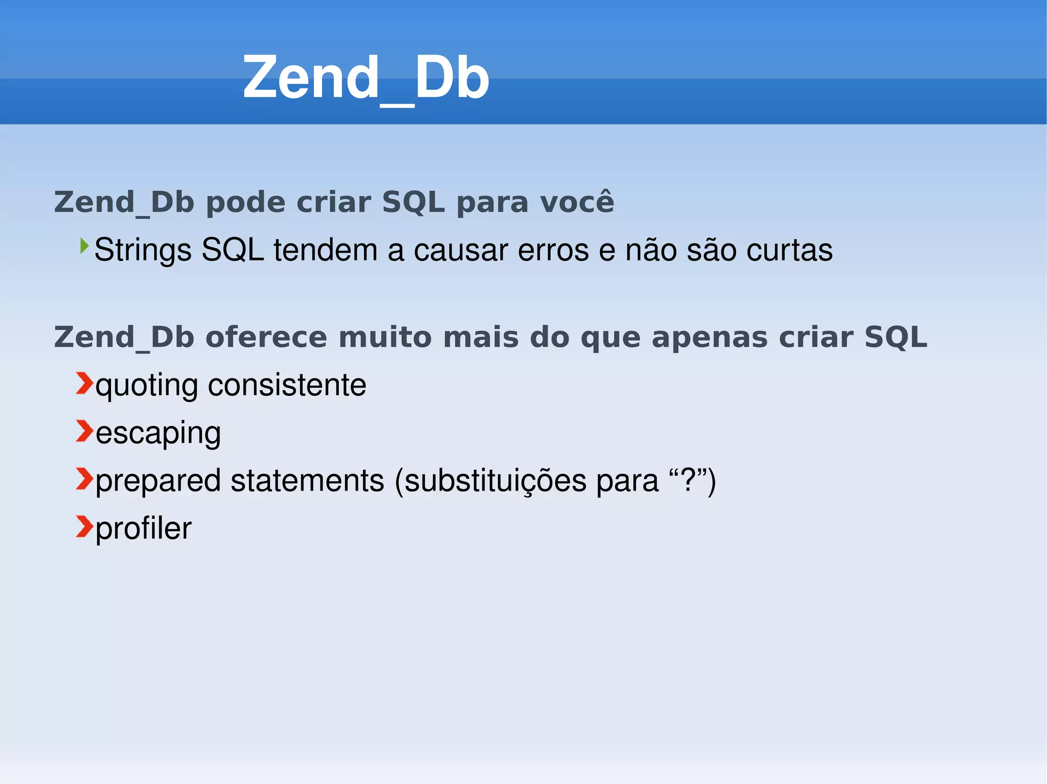 Zend_Db
Zend_Db pode criar SQL para você
 Strings SQL tendem a causar erros e não são curtas


Zend_Db oferece muito mais do que apenas criar SQL
  quoting consistente
  escaping
  prepared statements (substituições para “?”)
  profiler
 