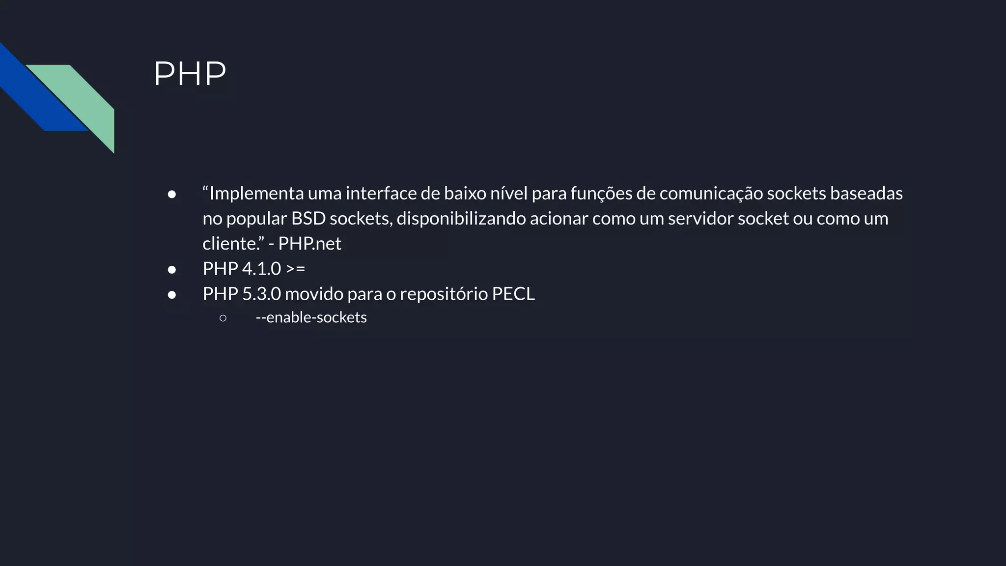 PHP
● “Implementa uma interface de baixo nível para funções de comunicação sockets baseadas
no popular BSD sockets, disponibilizando acionar como um servidor socket ou como um
cliente.” - PHP.net
● PHP 4.1.0 >=
● PHP 5.3.0 movido para o repositório PECL
○ --enable-sockets
 
