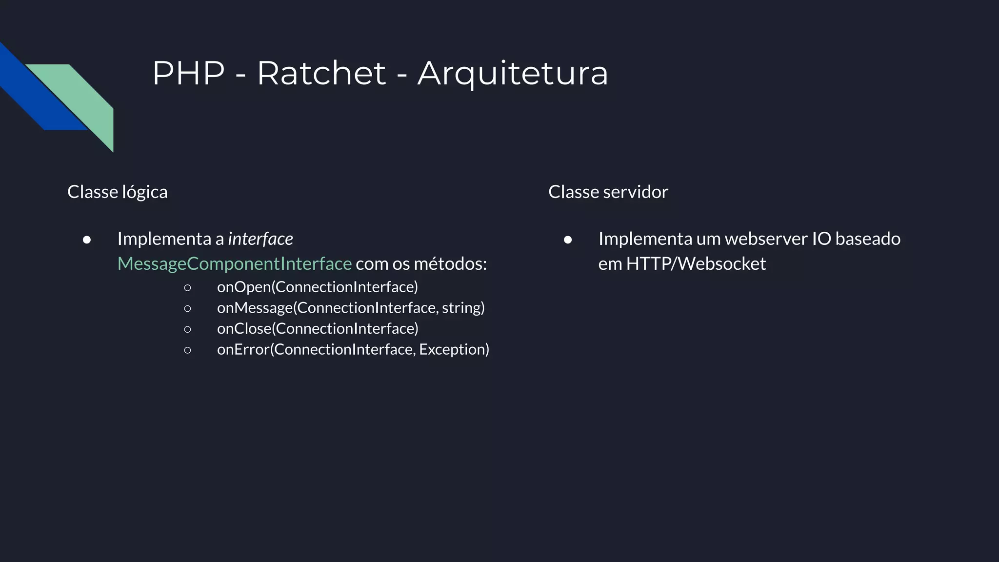 PHP - Ratchet - Arquitetura
Classe lógica
● Implementa a interface
MessageComponentInterface com os métodos:
○ onOpen(ConnectionInterface)
○ onMessage(ConnectionInterface, string)
○ onClose(ConnectionInterface)
○ onError(ConnectionInterface, Exception)
Classe servidor
● Implementa um webserver IO baseado
em HTTP/Websocket
 
