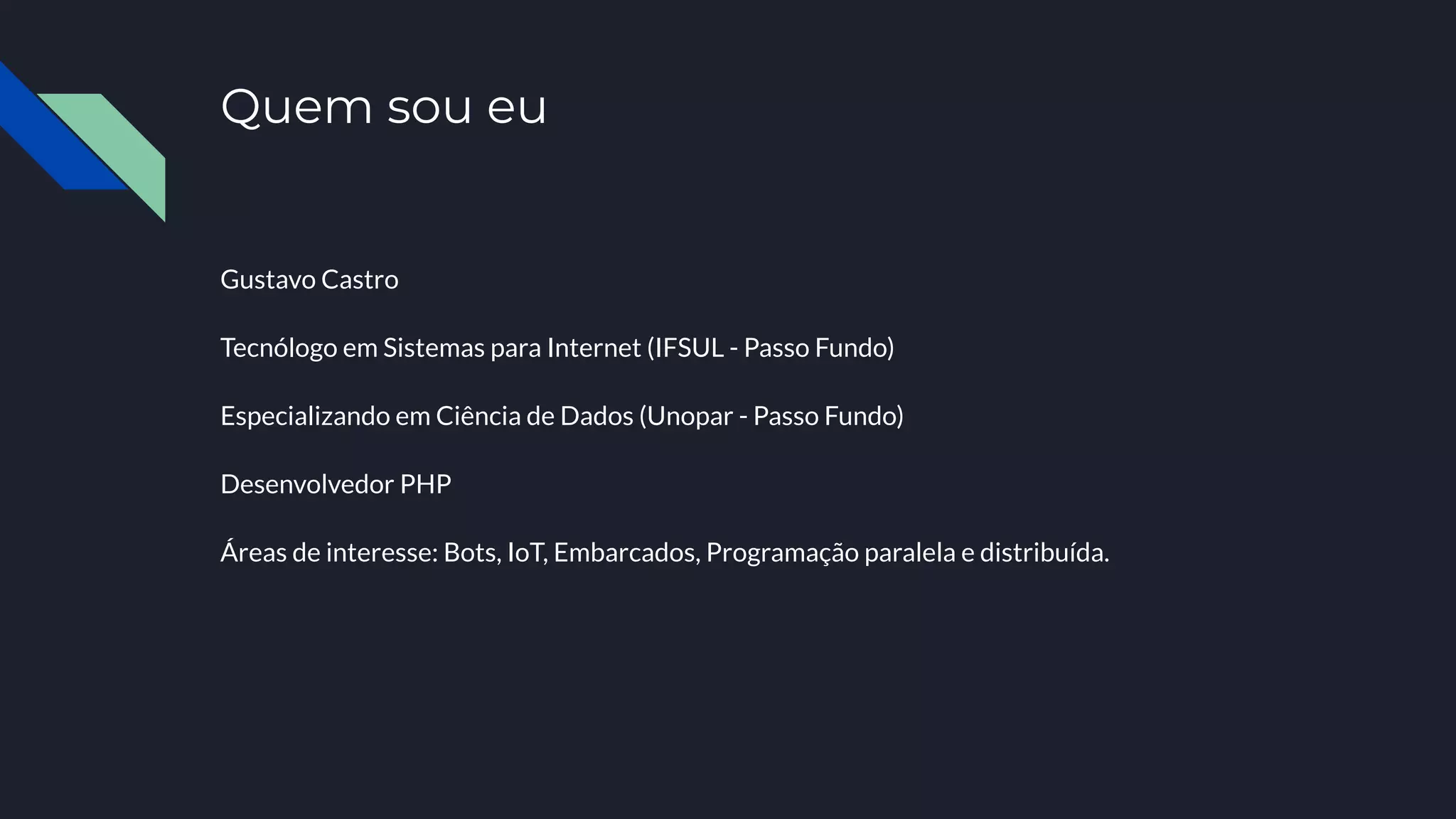 Quem sou eu
Gustavo Castro
Tecnólogo em Sistemas para Internet (IFSUL - Passo Fundo)
Especializando em Ciência de Dados (Unopar - Passo Fundo)
Desenvolvedor PHP
Áreas de interesse: Bots, IoT, Embarcados, Programação paralela e distribuída.
 