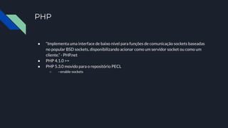 PHP
● “Implementa uma interface de baixo nível para funções de comunicação sockets baseadas
no popular BSD sockets, disponibilizando acionar como um servidor socket ou como um
cliente.” - PHP.net
● PHP 4.1.0 >=
● PHP 5.3.0 movido para o repositório PECL
○ --enable-sockets
 