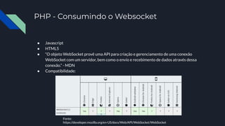 PHP - Consumindo o Websocket
● Javascript
● HTML5
● “O objeto WebSocket provê uma API para criação e gerenciamento de uma conexão
WebSocket com um servidor, bem como o envio e recebimento de dados através dessa
conexão.” - MDN
● Compatibilidade:
Fonte:
https://developer.mozilla.org/en-US/docs/Web/API/WebSocket/WebSocket
 