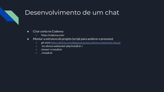 Desenvolvimento de um chat
● Criar conta no Codenvy
○ https://codenvy.com/
● Montar a estrutura do projeto (script para acelerar o processo)
○ git clone https://github.com/debgustavocastro/oﬁcina-websocket-php.git
○ mv oﬁcina-websocket-php/install.sh ./
○ chmod +x install.sh
○ ./install.sh
 