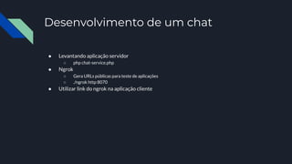 Desenvolvimento de um chat
● Levantando aplicação servidor
○ php chat-service.php
● Ngrok
○ Gera URLs públicas para teste de aplicações
○ ./ngrok http 8070
● Utilizar link do ngrok na aplicação cliente
 