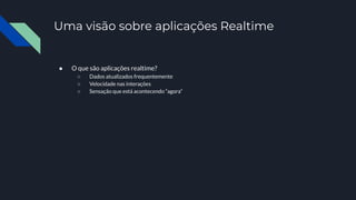 Uma visão sobre aplicações Realtime
● O que são aplicações realtime?
○ Dados atualizados frequentemente
○ Velocidade nas interações
○ Sensação que está acontecendo “agora”
 