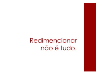 Redimencionar
não é tudo.
 