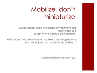 Mobilize, don’t
miniaturize
Miniaturizing “treats the mobile environment and
technology as a
subset of the desktop environment.”
Miniaturizar "trata o ambiente mobile e a tecnologia como
um subconjunto do ambiente de desktop. "
Barbara Ballard UX Designer, 2007
 