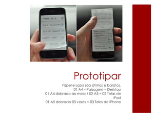Prototipar
Papel e Lapis são ótimos e baratos.
01 A4 – Paisagem = Desktop
01 A4 dobrado ao meio / 02 A5 = 02 Telas de
iPad
01 A5 dobrado 03 vezes = 03 Telas de iPhone
 