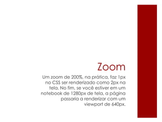 Zoom
Um zoom de 200%, na prática, faz 1px
no CSS ser renderizado como 2px na
tela. No fim, se você estiver em um
notebook de 1280px de tela, a página
passaria a renderizar com um
viewport de 640px.
 