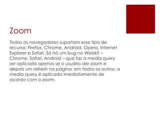 Zoom
Todos os navegadores suportam esse tipo de
recurso: Firefox, Chrome, Android, Opera, Internet
Explorer e Safari. Só há um bug no Webkit –
Chrome, Safari, Android – que faz a media query
ser aplicada apenas se o usuário der zoom e
depois um refresh na página; em todos os outros, a
media query é aplicada imediatamente de
acordo com o zoom.
 