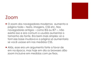 Zoom
 O zoom dos navegadores modernos aumenta a
página toda – texto, imagens, CSS etc. Nos
navegadores antigos – como IE6 ou IE7 –, não
existia isso e era comum o usuário aumentar o
tamanho da fonte. Era bem mais simples: só o
font-size base mudava e a página só aumentaria
se você usasse em nas medidas CSS.
 Aliás, esse era um argumento forte a favor de
em na época, mas hoje em dia os browsers dão
zoom inclusive em medidas com px fixos.
 