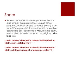 Zoom
 As telas pequenas dos smartphones ensinaram
algo simples para os usuários: se algo estiver
pequeno, apenas arraste os dedos (pinch) e dê
zoom! É um gesto básico de dispositivos touch e
conhecido por todo mundo. Mas, mesmo assim,
muitos sites bloqueiam o zoom nas páginas. Não
faça isso.
<meta name="viewport" content="width=device-
width, user-scalable=no”>
<meta name="viewport" content="width=device-
width, minimum-scale=1, maximum-scale=1">
 