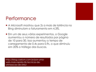 Performance
 A Microsoft mostrou que 2s a mais de latência no
Bing diminuíam o faturamento em 4,3%.
 Em um de seus vários experimentos, o Google
aumentou o número de resultados por página
de 10 para 30. Isso aumentou o tempo de
carregamento de 0.4s para 0.9s, o que diminuiu
em 20% o tráfego das buscas.
http://blog.caelum.com.br/por-uma-
web-mais-rapida-26-tecnicas-de-
otimizacao-de-sites/
 