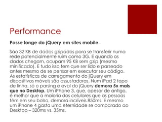 Performance
Passe longe do jQuery em sites mobile.
São 32 KB de dados gzipados para se transferir numa
rede potencialmente ruim como 3G. E quando os
dados chegam, ocupam 95 KB sem gzip (mesmo
minificado). E tudo isso tem que ser lido e parseado
antes mesmo de se pensar em executar seu código.
As estatísticas de carregamento do jQuery em
dispositivos móveis são assustadoras. Num iPad 2 topo
de linha, só o parsing e eval do jQuery demora 5x mais
que no Desktop. Um iPhone 3, que, apesar de antigo,
é melhor que a maioria dos celulares que as pessoas
têm em seu bolso, demora incríveis 850ms. E mesmo
um iPhone 4 gasta uma eternidade se comparado ao
Desktop – 320ms vs. 35ms.
 