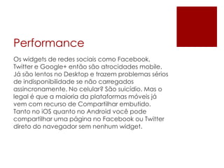 Performance
Os widgets de redes sociais como Facebook,
Twitter e Google+ então são atrocidades mobile.
Já são lentos no Desktop e trazem problemas sérios
de indisponibilidade se não carregados
assincronamente. No celular? São suicídio. Mas o
legal é que a maioria da plataformas móveis já
vem com recurso de Compartilhar embutido.
Tanto no iOS quanto no Android você pode
compartilhar uma página no Facebook ou Twitter
direto do navegador sem nenhum widget.
 