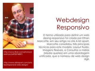 Webdesign
Responsivo
O termo utilizado para definir um web
desing responsivo foi criado por Ethan
Marcotte, em seu artigo no site A list apart.
Marcotte consolidou três principais
técnicas para este modelo: Layout fluído,
Imagens flexíveis, e Consultas a mídias
(Media queries) em uma abordagem
unificada, que o nomeou de web design
ágil.
http://www.flickr.com/photos/z
eldman/6495074887/
http://www.alistapart.com/artic
les/responsive-web-design/
 